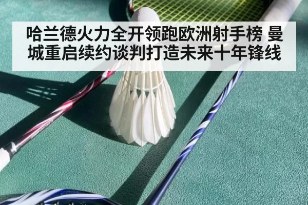 哈兰德火力全开领跑欧洲射手榜 曼城重启续约谈判打造未来十年锋线